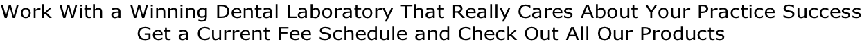 Work With a Winning Dental Laboratory That Really Cares About Your Practice Success Get a Current Fee Schedule and Check Out All Our Products